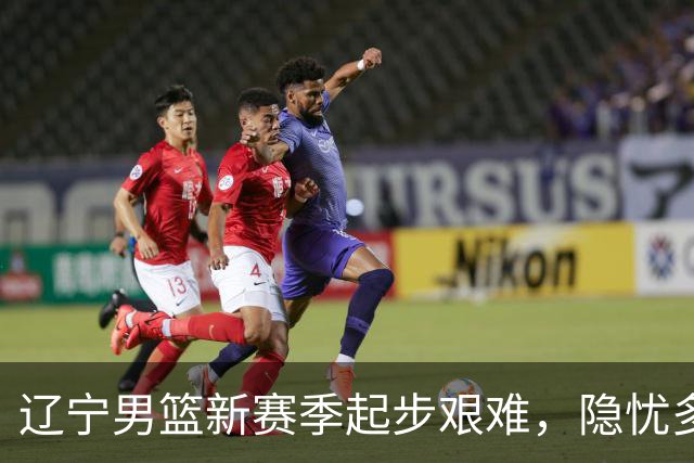 辽宁男篮新赛季起步艰难，隐忧多重考验未来